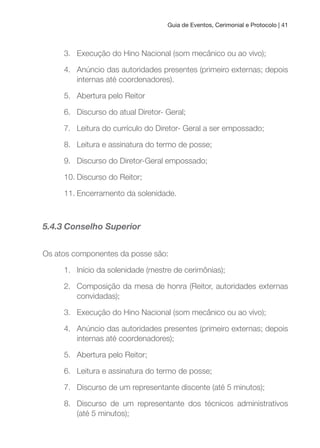 Guia de Eventos, Cerimonial e Protocolo | 41
3. Execução do Hino Nacional (som mecânico ou ao vivo);
4. Anúncio das autoridades presentes (primeiro externas; depois
internas até coordenadores).
5. Abertura pelo Reitor
6. Discurso do atual Diretor- Geral;
7. Leitura do currículo do Diretor- Geral a ser empossado;
8. Leitura e assinatura do termo de posse;
9. Discurso do Diretor-Geral empossado;
10. Discurso do Reitor;
11. Encerramento da solenidade.
5.4.3 Conselho Superior
Os atos componentes da posse são:
1. Início da solenidade (mestre de cerimônias);
2. Composição da mesa de honra (Reitor, autoridades externas
convidadas);
3. Execução do Hino Nacional (som mecânico ou ao vivo);
4. Anúncio das autoridades presentes (primeiro externas; depois
internas até coordenadores);
5. Abertura pelo Reitor;
6. Leitura e assinatura do termo de posse;
7. Discurso de um representante discente (até 5 minutos);
8. Discurso de um representante dos técnicos administrativos
(até 5 minutos);
 