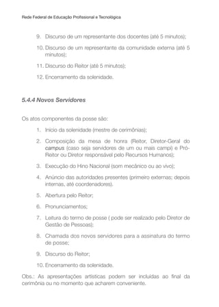 Rede Federal de Educação Proissional e Tecnológica
9. Discurso de um representante dos docentes (até 5 minutos);
10. Discurso de um representante da comunidade externa (até 5
minutos);
11. Discurso do Reitor (até 5 minutos);
12. Encerramento da solenidade.
5.4.4 Novos Servidores
Os atos componentes da posse são:
1. Início da solenidade (mestre de cerimônias);
2. Composição da mesa de honra (Reitor, Diretor-Geral do
campus (caso seja servidores de um ou mais campi) e Pró-
Reitor ou Diretor responsável pelo Recursos Humanos);
3. Execução do Hino Nacional (som mecânico ou ao vivo);
4. Anúncio das autoridades presentes (primeiro externas; depois
internas, até coordenadores).
5. Abertura pelo Reitor;
6. Pronunciamentos;
7. Leitura do termo de posse ( pode ser realizado pelo Diretor de
Gestão de Pessoas);
8. Chamada dos novos servidores para a assinatura do termo
de posse;
9. Discurso do Reitor;
10. Encerramento da solenidade.
Obs.: As apresentações artísticas podem ser incluídas ao inal da
cerimônia ou no momento que acharem conveniente.
 