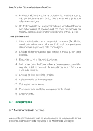 Rede Federal de Educação Proissional e Tecnológica
III. Professor Honoris Causa, a professor ou cientista ilustre,
não pertencente à instituição, que a esta tenha prestado
relevantes serviços;
IV. Doutor Honoris Causa, a personalidade que se tenha distinguido
pelo saber ou pela atuação em prol das artes, das ciências, da
ilosoia, das letras ou do melhor entendimento entre os povos.
Atos protocolares
1. Inicia a solenidade com a composição da mesa; (Ex.: Reitor,
autoridade federal, estadual, municipal, ou ainda o presidente
da comissão responsável pela homenagem);
2. Entrada do homenageado, que sentará a mesa ou em local
especial.
3. Execução do Hino Nacional (opcional);
4. Leitura de breve histórico sobre a homenagem concedida,
seguida da leitura do currículo, ressaltando seus méritos e o
motivo da escolha;
5. Entrega do título ou condecoração;
6. Agradecimento do homenageado;
7. Outros pronunciamentos;
8. Pronunciamento do Reitor (ou representante oicial);
9. Encerramento.
5.7 Inaugurações
5.7.1 Inauguração de campus
A presente orientação restringe-se às solenidades de inauguração sem a
presença do Presidente da República e do Ministro da Educação.
 