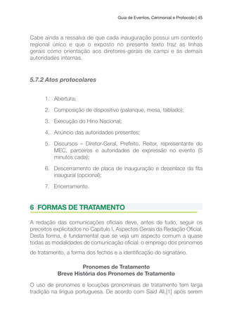 Guia de Eventos, Cerimonial e Protocolo | 45
Cabe ainda a ressalva de que cada inauguração possui um contexto
regional único e que o exposto no presente texto traz as linhas
gerais como orientação aos diretores-gerais de campi e às demais
autoridades internas.
5.7.2 Atos protocolares
1. Abertura;
2. Composição de dispositivo (palanque, mesa, tablado);
3. Execução do Hino Nacional;
4. Anúncio das autoridades presentes;
5. Discursos – Diretor-Geral, Prefeito, Reitor, representante do
MEC, parceiros e autoridades de expressão no evento (5
minutos cada);
6. Descerramento de placa de inauguração e desenlace da ita
inaugural (opcional);
7. Encerramento.
6 FORMAS DE TRATAMENTO
A redação das comunicações oiciais deve, antes de tudo, seguir os
preceitos explicitados no Capítulo I, Aspectos Gerais da Redação Oicial.
Desta forma, é fundamental que se veja um aspecto comum a quase
todas as modalidades de comunicação oicial: o emprego dos pronomes
de tratamento, a forma dos fechos e a identiicação do signatário.
Pronomes de Tratamento
Breve História dos Pronomes de Tratamento
O uso de pronomes e locuções pronominais de tratamento tem larga
tradição na língua portuguesa. De acordo com Said Ali,[1] após serem
 