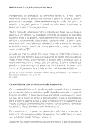 Rede Federal de Educação Proissional e Tecnológica
incorporados ao português os pronomes latinos tu e vós, “como
tratamento direto da pessoa ou pessoas a quem se dirigia a palavra”,
passou-se a empregar, como expediente linguístico de distinção e de
respeito, a segunda pessoa do plural no tratamento de pessoas de
hierarquia superior. Prossegue o autor:
“Outro modo de tratamento indireto consistiu em ingir que se dirigia a
palavra a um atributo ou qualidade eminente da pessoa de categoria
superior, e não a ela própria. Assim aproximavam-se os vassalos de seu
rei com o tratamento de vossa mercê, vossa senhoria (...); assim usou-
se o tratamento ducal de vossa excelência e adotaram-se na hierarquia
eclesiástica vossa reverência, vossa paternidade, vossa eminência,
vossa santidade.”[2]
A partir do inal do século XVI, esse modo de tratamento indireto já
estava em voga também para os ocupantes de certos cargos públicos.
Vossa mercê evoluiu para vosmecê, e depois para o coloquial você. E
o pronome vós, com o tempo, caiu em desuso. É dessa tradição que
provém o atual emprego de pronomes de tratamento indireto como
forma de dirigirmo-nos às autoridades civis, militares e eclesiásticas.
[1] Said Ali, Manoel. Gramática secundária histórica da língua portuguesa. 3. ed. Brasília: Ed.
Universidade de Brasília, 1964. p. 93-94.
[2] Id. Ibid.
Concordância com os Pronomes de Tratamento
Os pronomes de tratamento (ou de segunda pessoa indireta) apresentam
certaspeculiaridadesquantoàconcordânciaverbal,nominalepronominal.
Embora se reiram à segunda pessoa gramatical (à pessoa com quem
se fala, ou a quem se dirige a comunicação), levam a concordância
para a terceira pessoa. É que o verbo concorda com o substantivo que
integra a locução como seu núcleo sintático: “Vossa Senhoria nomeará o
substituto”; “Vossa Excelência conhece o assunto”.
Da mesma forma, os pronomes possessivos referidos a pronomes de
tratamento são sempre os da terceira pessoa: “Vossa Senhoria nomeará
seu substituto” (e não “Vossa ... vosso...”).
Já quanto aos adjetivos referidos a esses pronomes, o gênero gramatical
 