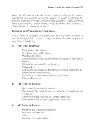 Guia de Eventos, Cerimonial e Protocolo | 47
deve coincidir com o sexo da pessoa a que se refere, e não com o
substantivo que compõe a locução. Assim, se nosso interlocutor for
homem, o correto é “Vossa Excelência está atarefado”, “Vossa Senhoria
deve estar satisfeito”; se for mulher, “Vossa Excelência está atarefada”,
“Vossa Senhoria deve estar satisfeita”.
Emprego dos Pronomes de Tratamento
Como visto, o emprego dos pronomes de tratamento obedece a
secular tradição. São de uso consagrado, Vossa Excelência, para as
seguintes autoridades:
a) do Poder Executivo:
Presidente da República
Vice-Presidente da República
Ministros de Estado
Governadores e Vice-Governadores de Estado e do Distrito
Federal;
Oiciais-Generais das Forças Armadas;
Embaixadores;
Secretários-Executivos de Ministérios e demais ocupantes de
cargos de natureza especial;
Secretários de Estado dos Governos Estaduais;
Prefeitos Municipais.
b) do Poder Legislativo:
Deputados Federais e Senadores;
Ministros do Tribunal de Contas da União Deputados Estaduais
e Distritais;
Conselheiros dos Tribunais de Contas Estaduais;
Presidentes das Câmaras Legislativas Municipais.
c) do Poder Judiciário:
Ministros dos Tribunais Superiores;
Membros de Tribunais;
Juízes;
Auditores da Justiça Militar.
 