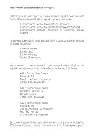 Rede Federal de Educação Proissional e Tecnológica
O Vocativo a ser empregado em comunicações dirigidas aos Chefes de
Poder é Excelentíssimo Senhor, seguido do cargo respectivo:
Excelentíssimo Senhor Presidente da República,
Excelentíssimo Senhor Presidente do Congresso Nacional,
Excelentíssimo Senhor Presidente do Supremo Tribunal
Federal.
As demais autoridades serão tratadas com o vocativo Senhor, seguido
do cargo respectivo:
Senhor Senador,
Senhor Juiz,
Senhor Ministro,
Senhor Governador,
No envelope, o endereçamento das comunicações dirigidas às
autoridades tratadas por Vossa Excelência, terá a seguinte forma:
A Sua Excelência o Senhor
Fulano de Tal
Ministro de Estado da Justiça
70064-900 – Brasília/DF
A Sua Excelência o Senhor
Senador Fulano de Tal
Senado Federal
70165-900 – Brasília/DF
A Sua Excelência o Senhor
Fulano de Tal
Juiz de Direito da 10a Vara Cível
Rua ABC, no 123
01010-000 – São Paulo/SP
Em comunicações oiciais, está abolido o uso do tratamento digníssimo
(DD), às autoridades arroladas na lista anterior. A dignidade é pressuposto
 