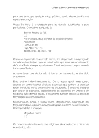 Guia de Eventos, Cerimonial e Protocolo | 49
para que se ocupe qualquer cargo público, sendo desnecessária sua
repetida evocação.
Vossa Senhoria é empregado para as demais autoridades e para
particulares. O vocativo adequado é:
Senhor Fulano de Tal,
(...)
No envelope, deve constar do endereçamento:
Ao Senhor
Fulano de Tal
Rua ABC, no 123
12345-000 – Curitiba. PR
Como se depreende do exemplo acima, ica dispensado o emprego do
superlativo ilustríssimo para as autoridades que recebem o tratamento
de Vossa Senhoria e para particulares. É suiciente o uso do pronome de
tratamento Senhor.
Acrescente-se que doutor não é forma de tratamento, e sim título
acadêmico.
Evite usá-lo indiscriminadamente. Como regra geral, empregue-o
apenas em comunicações dirigidas a pessoas que tenham tal grau por
terem concluído curso universitário de doutorado. É costume designar
por doutor os bacharéis, especialmente os bacharéis em Direito e em
Medicina. Nos demais casos, o tratamento Senhor confere a desejada
formalidade às comunicações.
Mencionemos, ainda, a forma Vossa Magniicência, empregada por
força da tradição, em comunicações dirigidas a reitores de universidade.
Correspondelhe o vocativo:
Magníico Reitor,
(...)
Os pronomes de tratamento para religiosos, de acordo com a hierarquia
eclesiástica, são:
 