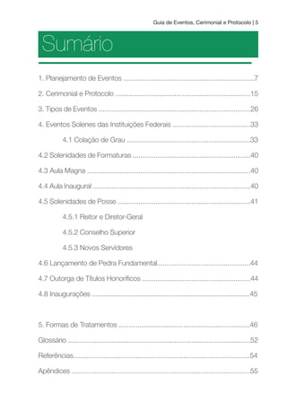 Guia de Eventos, Cerimonial e Protocolo | 5
Sumário
1. Planejamento de Eventos .....................................................................7
2. Cerimonial e Protocolo .......................................................................15
3. Tipos de Eventos ................................................................................26
4. Eventos Solenes das Instituições Federais .........................................33
4.1 Colação de Grau .................................................................33
4.2 Solenidades de Formaturas ..............................................................40
4.3 Aula Magna ......................................................................................40
4.4 Aula Inaugural ...................................................................................40
4.5 Solenidades de Posse ......................................................................41
4.5.1 Reitor e Diretor-Geral
4.5.2 Conselho Superior
4.5.3 Novos Servidores
4.6 Lançamento de Pedra Fundamental.................................................44
4.7 Outorga de Títulos Honoríicos .........................................................44
4.8 Inaugurações ...................................................................................45
5. Formas de Tratamentos .....................................................................46
Glossário ................................................................................................52
Referências.............................................................................................54
Apêndices ..............................................................................................55
 