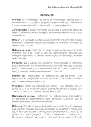 Guia de Eventos, Cerimonial e Protocolo | 51
GLOSSÁRIO
Brieing: É a compilação de todas as informações básicas para o
estabelecimento de projetos, programas e planos de ação. Resumo de
todas as informações das quais surgirão propostas de ações.
Juramentista: É aquele formando que profere o juramento oicial do
curso. O juramentista deve entregar o juramento ao cerimonial no ensaio
da cerimônia.
Orador: É o formando que faz o pronunciamento em nome dos demais
formandos. O discurso deverá ser entregue no momento do ensaio ao
cerimonial do campus.
Outorga de grau: Pode ser um casal ou apenas um aluno. É neste
momento que o (a) Reitor (a) (ou seu representante) concede aos
outorgantes por meio do decreto federal o grau de Tecnólogo, Bacharel
ou Licenciado.
Paraninfo (a): É aquele que apadrinha. Personalidade de referência
para o período em que os estudantes estiveram na instituição. É aquela
pessoa que representa a turma na solenidade. Compete a ela realizar a
entrega dos canudos bem como proferir o discurso.
Patrono (a): Personalidade de destaque na vida da turma. Pode
fazer parte da composição da mesa de honra e, se houver, conduz o
descerramento da placa do curso.
Presidente: Reitor ou delegado pelo Reitor – que discursa em um
tempo de 03 a 05 (cinco) minutos, e, em seguida, encerra a sessão, com
“declaro encerrada a presente sessão. Boa noite!”.
Homenagem afetiva: Professores ou colaboradores merecedores
de destaque ou agradecimento. Não discursam. Sugere-se que as
homenagens sejam extremamente breves.
Releases: São documentos divulgados por assessorias de imprensa
para informar, anunciar, contestar, esclarecer ou responder à mídia sobre
algum fato que envolva o assessorado, positivamente ou não. É, na
prática, uma declaração pública oicial e documentada do assessorado.
Geralmente, releases são usados para anúncios e lançamentos de
 