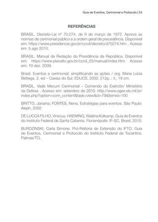 Guia de Eventos, Cerimonial e Protocolo | 53
REFERÊNCIAS
BRASIL. Decreto-Lei nº 70.274, de 9 de março de 1972. Aprova as
normas de cerimonial público e a ordem geral de precedência. Disponível
em: https://www.presidencia.gov.br/ccivil/decreto/d70274.htm . Acesso
em: 5 ago 2010.
BRASIL. Manual de Redação da Presidência da República. Disponível
em: https://www.planalto.gov.br/ccivil_03/manual/index.htm. Acesso
em: 10 dez. 2009.
Brasil. Eventos e cerimonial: simpliicando as ações / org. Maria Lúcia
Bettega. 2. ed – Caxias do Sul: EDUCS, 2002. 212p..: il.; 19 cm.
BRASIL. Vade Mecum Cerimonial – Comendo do Exército/ Ministério
da Defesa . Acesso em: setembro de 2010. http://www.sgex.eb.mil.br/
index.php?option=com_content&task=view&id=79&Itemid=100
BRITTO, Janaína; FONTES, Nena. Estratégias para eventos. São Paulo:
Aleph, 2002
DE LUCCA FILHO, Vinicius. HAEMING, Waléria Külkamp. Guia de Eventos
do Instituto Federal de Santa Catarina. Florianópolis: IF-SC, Brasil, 2010.
BURDZINSKI, Carla Simone. Pró-Reitoria de Extensão do IFTO. Guia
de Eventos, Cerimonial e Protocolo do Instituto Federal de Tocantins.
Palmas/TO.
 
