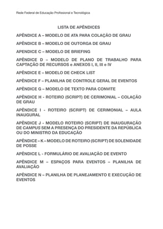 Rede Federal de Educação Proissional e Tecnológica
LISTA DE APÊNDICES
APÊNDICE A – MODELO DE ATA PARA COLAçÃO DE GRAu
APÊNDICE B – MODELO DE OUTORGA DE GRAU
APENDICE C – MODELO DE BRIEFING
APÊNDICE D – MODELO DE PLANO DE TRABALHO PARA
CAPTAçÃO DE RECuRSOS e ANEXOS I, II, III e IV
APÊNDICE E – MODELO DE CHECK LIST
APÊNDICE F – PLANILHA DE CONTROLE GERAL DE EVENTOS
APÊNDICE G – MODELO DE TEXTO PARA CONVITE
APÊNDICE H - ROTEIRO (SCRIPT) DE CERIMONIAL – COLAçÃO
DE GRAu
APÊNDICE I - ROTEIRO (SCRIPT) DE CERIMONIAL – AuLA
INAuGuRAL
APÊNDICE J - MODELO ROTEIRO (SCRIPT) DE INAuGuRAçÃO
DE CAMPUS SEM A PRESENçA DO PRESIDENTE DA REPÚBLICA
Ou DO MINISTRO DA EDuCAçÃO
APÊNDICE – K – MODELO DE ROTEIRO (SCRIPT) DE SOLENIDADE
DE POSSE
APÊNDICE L - FORMuLÁRIO DE AVALIAçÃO DE EVENTO
APÊNDICE M – ESPAçOS PARA EVENTOS – PLANILHA DE
AVALIAçÃO
APÊNDICE N – PLANILHA DE PLANEJAMENTO E EXECuçÃO DE
EVENTOS
 