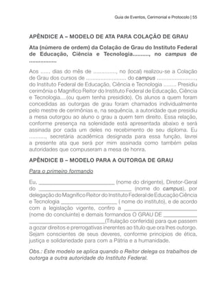 Guia de Eventos, Cerimonial e Protocolo | 55
APÊNDICE A – MODELO DE ATA PARA COLAçÃO DE GRAu
Ata (número de ordem) da Colação de Grau do Instituto Federal
de Educação, Ciência e Tecnologia.........., no campus de
.................
Aos ...... dias do mês de .............., no (local) realizou-se a Colação
de Grau dos cursos de ......................... do campus ........................,
do Instituto Federal de Educação, Ciência e Tecnologia ........ Presidiu
cerimônia o Magníico Reitor do Instituto Federal de Educação, Ciência
e Tecnologia....(ou quem tenha presidido). Os alunos a quem foram
concedidas as outorgas de grau foram chamados individualmente
pelo mestre de cerimônias e, na sequência, a autoridade que presidiu
a mesa outorgou ao aluno o grau a quem tem direito. Essa relação,
conforme presença na solenidade está apresentada abaixo e será
assinada por cada um deles no recebimento de seu diploma. Eu
.........., secretária acadêmica designada para essa função, lavrei
a presente ata que será por mim assinada como também pelas
autoridades que compuseram a mesa de honra.
APÊNDICE B – MODELO PARA A OuTORGA DE GRAu
Para o primeiro formando
Eu, ___________________________ (nome do dirigente), Diretor-Geral
do _________________________________ (nome do campus), por
delegação do Magníico Reitor do Instituto Federal de Educação Ciência
e Tecnologia ____________________ ( nome do instituto), e de acordo
com a legislação vigente, coniro a __________________________
(nome do concluinte) e demais formandos O GRAU DE ____________
___________________________(Titulação conferida) para que passem
a gozar direitos e prerrogativas inerentes ao título que ora lhes outorgo.
Sejam conscientes de seus deveres, conforme princípios de ética,
justiça e solidariedade para com a Pátria e a humanidade.
Obs.: Este modelo se aplica quando o Reitor delega os trabalhos de
outorga a outra autoridade do Instituto Federal.
 