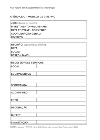 Rede Federal de Educação Proissional e Tecnológica
APÊNDICE C – MODELO DE BRIEFING
JOB: (cliente ou evento)
INVESTIMENTO PRELIMINAR:
DATA PROVÁVEL DO EVENTO:
COORDENAçÃO GERAL:
CONTATO:
REuNIÃO: (a própria do brieing)
DATA:
LOCAL:
RESPONSÁVEL:
NECESSIDADES SERVIçOS
LOCAL
EQuIPAMENTOS
SEGuRANçA
AuDIO/VÍDEO
FOTO
DECORAçÃO
BUFFET
SINALIZAçÃO
BRITTO, Janaína; FONTES, Nena. Estratégias para eventos. São Paulo: Aleph, 2002
 