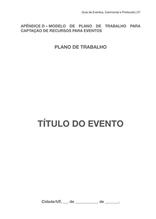 Guia de Eventos, Cerimonial e Protocolo | 57
APÊNDICE D – MODELO DE PLANO DE TRABALHO PARA
CAPTAçÃO DE RECuRSOS PARA EVENTOS
PLANO DE TRABALHO
TÍTuLO DO EVENTO
Cidade/uF, ___ de ____________ de _______.
 