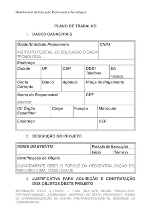 Rede Federal de Educação Proissional e Tecnológica
PLANO DE TRABALHO
1. DADOS CADASTRAIS
Órgão/Entidade Proponente
INSTITUTO FEDERAL DE EDUCAÇÃO CIÊNCIA
TECNOLOGIA...
CNPJ
Endereço
Cidade UF CEP DDD/
Telefone
EA
Federal
Conta
Corrente
Banco Agência Praça de Pagamento
Nome do Responsável
(REITOR)
CPF
CI/ Órgão
Expedidor
Cargo Função Matrícula
Endereço CEP
2. DESCRIçÃO DO PROJETO
NOME DO EVENTO Período de Execução
Início Término
Identiicação do Objeto
SUCINTAMENTE DIZER O PORQUÊ DA DESCENTRALIZAÇÃO DO
RECURSO (UMA, DUAS LINHAS)
3. JuSTIFICATIVA PARA AQuISIçÃO E CONTRATAçÃO
DOS OBJETOS DESTE PROJETO
INFORMAÇÃO SOBRE O EVENTO — TEMA, OBJETIVOS, METAS, PÚBLICO-ALVO,
PRÉ-PROGRAMAÇÃO, JUSTIFICATIVA, HISTÓRICO DO SETOR PROPONENTE, FORMA
DE OPERACIONALIZAÇÃO DO EVENTO (PRÉ-TRANS,PÓS-EVENTO), DESCRIÇÃO DA
CONTRAPARTIDA.
 