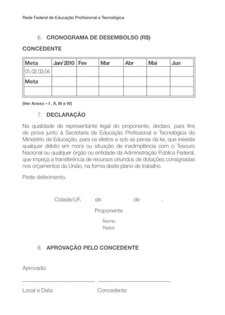 Rede Federal de Educação Proissional e Tecnológica
6. CRONOGRAMA DE DESEMBOLSO (R$)
CONCEDENTE
Meta Jan/2010 Fev Mar Abr Mai Jun
01,02,03,04
Meta
(Ver Anexo – I , II, III e IV)
7. DECLARAçÃO
Na qualidade de representante legal do proponente, declaro, para ins
de prova junto à Secretaria de Educação Proissional e Tecnológica do
Ministério da Educação, para os efeitos e sob as penas da lei, que inexiste
qualquer débito em mora ou situação de inadimplência com o Tesouro
Nacional ou qualquer órgão ou entidade da Administração Pública Federal,
que impeça a transferência de recursos oriundos de dotações consignadas
nos orçamentos da União, na forma deste plano de trabalho.
Pede deferimento,
Cidade/UF, de de .
Proponente
Nome
Reitor
8. APROVAçÃO PELO CONCEDENTE
Aprovado
__________________________ __________________________
Local e Data Concedente
 