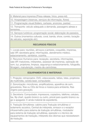 Rede Federal de Educação Proissional e Tecnológica
9. Material para imprensa (Press-release, fotos, press-kit).
10. Hospedagem (reservas, serviços de informação, lores)
11. Programação visual (folders, cartazes, anúncios, pastas)
12. Transporte: veículo adequado a demanda, passagens aéreas e
terrestres.
13. Serviços turísticos: programação social, elaboração de passeios.
14. Outros (momentos culturais, coral, banda, show, correio, locação
de veículos, exposição etc).
RECuRSOS FÍSICOS
1. Locais para: reuniões, almoços e jantares, coquetéis, imprensa,
sala VIP, secretaria geral, informações, atendimento médico,
estacionamento, sanitários, cozinha.
2. Recursos Humanos para: recepção, secretaria, informações,
sala VIP, tradutores, intérpretes, assessor de imprensa, operação de
som, luz, projetores, limpeza, segurança e estacionamento, fotograia,
ilmagem, manutenção, mestre-de-cerimônias.
EQuIPAMENTOS E MATERIAIS
1. Projeção: retroprojetor, DVD, videocassete, telões, telas, projetores
de multimídia, caneta laser, computador.
2. Sonorização: microfones, ampliicadores, aparelhos de som,
gravadores, itas ou CDs de hinos e música para ambiente, itas
virgens para gravação.
3. Secretaria: Computador, impressora, copiadora, telefone, celulare,
fax, lip chart, quadro branco ou outro, pincel para quadro branco ou
giz e apagador. E ainda material de expediente.
4. Tradução Simultânea: cabine para Tradução simultânea c/
isolamento acústico, Central de intérprete, emissor e o receptor
infravermelho para sistema de tradução simultânea, modulador
para sistema de tradução simultânea, operador e o técnico de
equipamentos de tradução, intérprete dos idiomas que necessitaram
de tradução.
 