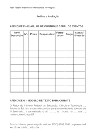 Rede Federal de Educação Proissional e Tecnológica
Análise e Avaliação
APÊNDICE F – PLANILHA DE CONTROLE GERAL DE EVENTOS
Item/
Descrição
N°. Prazo Responsável
Forne-
cedor
Preço
Status/
Situação
APÊNDICE G – MODELO DE TEXTO PARA CONVITE
O Reitor do Instituto Federal de Educação, Ciência e Tecnologia ...,
Fulano de Tal, tem a honra de convidar para a solenidade de abertura do
IV Seminário... a ser realizado no dia …......, às ... horas, no …... rua ....,
número, em cidade/UF.
Favor conirmar presença pelo telefone (DDD) 9999.9999 ou pelo e-mail
xxxx@xxx.edu.br , até o dia......
 