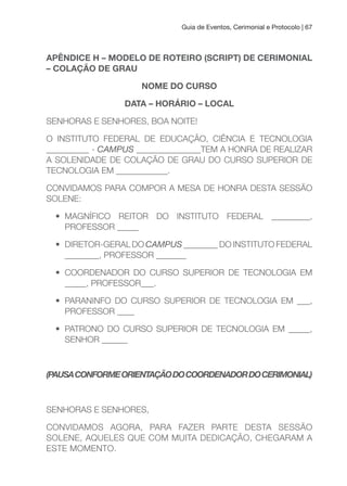 Guia de Eventos, Cerimonial e Protocolo | 67
APÊNDICE H – MODELO DE ROTEIRO (SCRIPT) DE CERIMONIAL
– COLAçÃO DE GRAu
NOME DO CuRSO
DATA – HORÁRIO – LOCAL
SENHORAS E SENHORES, BOA NOITE!
O INSTITUTO FEDERAL DE EDUCAÇÃO, CIÊNCIA E TECNOLOGIA
__________ - CAMPUS _______________TEM A HONRA DE REALIZAR
A SOLENIDADE DE COLAÇÃO DE GRAU DO CURSO SUPERIOR DE
TECNOLOGIA EM ____________.
CONVIDAMOS PARA COMPOR A MESA DE HONRA DESTA SESSÃO
SOLENE:
• MAGNÍFICO REITOR DO INSTITUTO FEDERAL _________,
PROFESSOR _____
• DIRETOR-GERAL DO CAMPUS ________ DO INSTITUTO FEDERAL
________, PROFESSOR _______
• COORDENADOR DO CURSO SUPERIOR DE TECNOLOGIA EM
_____, PROFESSOR___.
• PARANINFO DO CURSO SUPERIOR DE TECNOLOGIA EM ___,
PROFESSOR ____
• PATRONO DO CURSO SUPERIOR DE TECNOLOGIA EM _____,
SENHOR ______
(PAUSACONFORMEORIENTAÇÃODOCOORDENADORDOCERIMONIAL)
SENHORAS E SENHORES,
CONVIDAMOS AGORA, PARA FAZER PARTE DESTA SESSÃO
SOLENE, AQUELES QUE COM MUITA DEDICAÇÃO, CHEGARAM A
ESTE MOMENTO.
 
