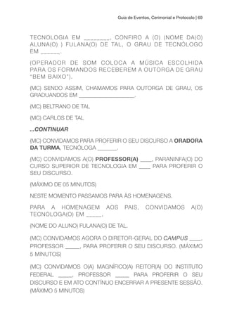 Guia de Eventos, Cerimonial e Protocolo | 69
TECNOLOGIA EM ________, CONFIRO A (O) (NOME DA(O)
ALUNA(O) ) FULANA(O) DE TAL, O GRAU DE TECNÓLOGO
EM ______.
(OPERADOR DE SOM COLOCA A MÚSICA ESCOLHIDA
PARA OS FORMANDOS RECEBEREM A OUTORGA DE GRAU
“BEM BAIXO”).
(MC) SENDO ASSIM, CHAMAMOS PARA OUTORGA DE GRAU, OS
GRADUANDOS EM ____________________.
(MC) BELTRANO DE TAL
(MC) CARLOS DE TAL
...CONTINUAR
(MC) CONVIDAMOS PARA PROFERIR O SEU DISCURSO A ORADORA
DA TuRMA, TECNÓLOGA _______.
(MC) CONVIDAMOS A(O) PROFESSOR(A) ____, PARANINFA(O) DO
CURSO SUPERIOR DE TECNOLOGIA EM ____ PARA PROFERIR O
SEU DISCURSO.
(MÁXIMO DE 05 MINUTOS)
NESTE MOMENTO PASSAMOS PARA ÀS HOMENAGENS.
PARA A HOMENAGEM AOS PAIS, CONVIDAMOS A(O)
TECNOLOGA(O) EM _____,
(NOME DO ALUNO) FULANA(O) DE TAL.
(MC) CONVIDAMOS AGORA O DIRETOR-GERAL DO CAMPUS ____,
PROFESSOR _____, PARA PROFERIR O SEU DISCURSO. (MÁXIMO
5 MINUTOS)
(MC) CONVIDAMOS O(A) MAGNÍFICO(A) REITOR(A) DO INSTITUTO
FEDERAL _____, PROFESSOR _____ PARA PROFERIR O SEU
DISCURSO E EM ATO CONTÍNUO ENCERRAR A PRESENTE SESSÃO.
(MÁXIMO 5 MINUTOS)
 