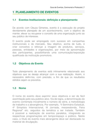 Guia de Eventos, Cerimonial e Protocolo | 7
1 PLANEJAMENTO DE EVENTOS
1.1 Eventos Institucionais: deinição e planejamento
De acordo com Cleuza Gimenes, evento é a execução do projeto
devidamente planejado de um acontecimento, com o objetivo de
manter, elevar ou recuperar o conceito de uma organização junto ao
seu público de interesse.
O evento pode ser empregado com sucesso em campanhas
institucionais e de mercado. Seu objetivo, acima de tudo, é
criar conceitos e reforçar a imagem de produtos, serviços,
pessoas, entidades e organizações, por meio da aproximação
dos participantes, possibilitando uma comunicação/exposição
qualificada da instituição promotora.
1.2 Objetivos do Evento
Todo planejamento de eventos está intimamente relacionado aos
objetivos que se deseja alcançar com a sua realização. Assim, é
necessário deini-los, com precisão, a im de que os resultados
obtidos sejam os previstos.
1.3 Nome
O nome do evento deve exprimir seus objetivos e ser de fácil
assimilação pelo seu público-alvo. Via de regra, a denominação do
evento contempla inicialmente o número de série, a metodologia
de trabalho e a abrangência. Por exemplo, “II Seminário Estadual,
4º Simpósio Internacional, IX Jornada, mesaredonda, Feira
Regional” etc. seguidos da temática a ser tratada. Também
é possível a realização de eventos paralelos, integrando as
respectivas programações em tempo/espaço e público. Neste
caso, o título do evento mais abrangente deve ser destacado no
material de divulgação.
 