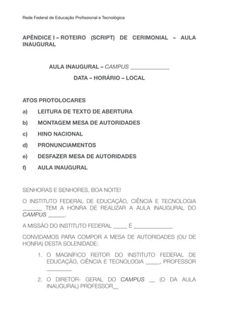Rede Federal de Educação Proissional e Tecnológica
APÊNDICE I – ROTEIRO (SCRIPT) DE CERIMONIAL – AuLA
INAuGuRAL
AuLA INAuGuRAL – CAMPUS ______________
DATA – HORÁRIO – LOCAL
ATOS PROTOLOCARES
a) LEITURA DE TEXTO DE ABERTURA
b) MONTAGEM MESA DE AuTORIDADES
c) HINO NACIONAL
d) PRONuNCIAMENTOS
e) DESFAZER MESA DE AuTORIDADES
f) AuLA INAuGuRAL
SENHORAS E SENHORES, BOA NOITE!
O INSTITUTO FEDERAL DE EDUCAÇÃO, CIÊNCIA E TECNOLOGIA
_______ TEM A HONRA DE REALIZAR A AULA INAUGURAL DO
CAMPUS ______.
A MISSÃO DO INSTITUTO FEDERAL _____ É ______________
CONVIDAMOS PARA COMPOR A MESA DE AUTORIDADES (OU DE
HONRA) DESTA SOLENIDADE:
1. O MAGNÍFICO REITOR DO INSTITUTO FEDERAL DE
EDUCAÇÃO, CIÊNCIA E TECNOLOGIA _____, PROFESSOR
_________
2. O DIRETOR- GERAL DO CAMPUS __ (O DA AULA
INAUGURAL) PROFESSOR__
 