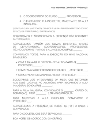 Guia de Eventos, Cerimonial e Protocolo | 71
3. O COORDENADOR DO CURSO ______, PROFESSOR _____
4. O ENGENHEIRO FULANO DE TAL, MINISTRANTE DA AULA
INAUGURAL.
(VERIFICAR QUEM MAIS PODERÁ COMPOR A MESA – REPRESENTANTE DO GOV. DO
ESTADO, DA PREFEITURA OU EMPRESARIADO)
REGISTRAMOS E AGRADECEMOS A PRESENÇA DAS SEGUINTES
AUTORIDADES:____________________________________________.
AGRADECEMOS TAMBÉM AOS DEMAIS DIRETORES, CHEFES
DE DEPARTAMENTO, COORDENADORES, PROFESSORES,
TÉCNICOSADMINISTRATIVOS E ALUNOS DO CAMPUS _______.
CONVIDAMOS TODOS PARA A EXECUÇÃO DO HINO NACIONAL
BRASILEIRO.
• COM A PALAVRA O DIRETOR- GERAL DO CAMPUS _________,
PROFESSOR________.
• COMAPALAVRAOCOORDENADORDOCURSO___,PROFESSOR____.
• COM A PALAVRA O MAGNÍFICO REITOR PROFESSOR _________.
SOLICITAMOS AOS INTEGRANTES DA MESA QUE RETORNEM
AOS SEUS LUGARES NO AUDITÓRIO PARA INICIARMOS A AULA
INAUGURAL DO CAMPUS ________.
PARA A AULA INAUGURAL CONVIDAMOS O ________ (CARGO OU
FORMAÇÃO) , PROF. ________ , (LER MINICURRÍCULO).
PARA MINISTRAR A AULA INAUGURAL CONVIDAMOS O
PROFESSOR___.
AGRADECEMOS A PRESENÇA DE TODOS (SE FOR O CASO) E
CONVIDAMOS
PARA O COQUETEL QUE SERÁ SERVIDO NO ________
BOA NOITE! (DE ACORDO COM O HORÁRIO)
 