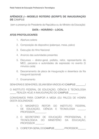 Rede Federal de Educação Proissional e Tecnológica
APÊNDICE J – MODELO ROTEIRO (SCRIPT) DE INAuGuRAçÃO
DE CAMPUS
(sem a presença do Presidente da República ou do Ministro da Educação)
DATA – HORÁRIO – LOCAL
ATOS PROTOLOCARES
1. Abertura solene
2. Composição de dispositivo (palanque, mesa, palco)
3. Execução do Hino Nacional
4. Anúncio das autoridades presentes
5. Discursos – diretor-geral, prefeito, reitor, representante do
MEC, parceiros e autoridades de expressão no evento (5
minutos cada)
6. Descerramento de placa de inauguração e desenlace da ita
inaugural (opcional)
7. Encerramento
SENHORAS E SENHORES, SEJAM BEM-VINDOS AO CAMPUS ________!
O INSTITUTO FEDERAL DE EDUCAÇÃO, CIÊNCIA E TECNOLOGIA
_____ REALIZA HOJE A INAUGURAÇÃO DO CAMPUS _______.
CONVIDAMOS PARA COMPOR A MESA (OU PALCO) DE HONRA
DESTA SOLENIDADE:
1. O MAGNÍFICO REITOR DO INSTITUTO FEDERAL
DE EDUCAÇÃO, CIÊNCIA E TECNOLOGIA ______,
PROFESSOR_________.
2. O SECRETÁRIO DE EDUCAÇÃO PROFISSIONAL E
TECNOLÓGICA DO MINISTÉRIO DA EDUCAÇÃO,
PROFESSOR _______.
3. ODIRETOR-GERALDOCAMPUS________,PROFESSOR_______
 