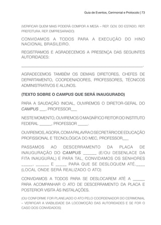 Guia de Eventos, Cerimonial e Protocolo | 73
(VERIFICAR QUEM MAIS PODERÁ COMPOR A MESA – REP. GOV. DO ESTADO. REP.
PREFEITURA. REP. EMPRESARIADO)
CONVIDAMOS A TODOS PARA A EXECUÇÃO DO HINO
NACIONAL BRASILEIRO.
REGISTRAMOS E AGRADECEMOS A PRESENÇA DAS SEGUINTES
AUTORIDADES:
_____________________________________________________________.
AGRADECEMOS TAMBÉM OS DEMAIS DIRETORES, CHEFES DE
DEPARTAMENTO, COORDENADORES, PROFESSORES, TÉCNICOS
ADMINISTRATIVOS E ALUNOS.
(TEXTO SOBRE O CAMPUS QuE SERÁ INAuGuRADO)
PARA A SAUDAÇÃO INICIAL, OUVIREMOS O DIRETOR-GERAL DO
CAMPUS ___, PROFESSOR___
NESTE MOMENTO, OUVIREMOS O MAGNÍFICO REITOR DO INSTITUTO
FEDERAL ______, PROFESSOR _____.
OUVIREMOS,AGORA,COMAPALAVRAOSECRETÁRIODEEDUCAÇÃO
PROFISSIONAL E TECNOLÓGICA DO MEC, PROFESSOR___
PASSAMOS AO DESCERRAMENTO DA PLACA DE
INAUGURAÇÃO DO CAMPUS ______ (E/OU DESENLACE DA
FITA INAUGURAL) E PARA TAL, CONVIDAMOS OS SENHORES
_____, ______ E _____ PARA QUE SE DESLOQUEM ATÉ.____
(LOCAL ONDE SERÁ REALIZADO O ATO)
CONVIDAMOS A TODOS PARA SE DESLOCAREM ATÉ A ______
PARA ACOMPANHAR O ATO DE DESCERRAMENTO DA PLACA E
POSTERIOR VISITA ÀS INSTALAÇÕES.
(OU CONFORME FOR PLANEJADO O ATO PELO COORDENADOR DO CERIMONIAL
– VERIFICAR A VIABILIDADE DA LOCOMOÇÃO DAS AUTORIDADES E SE FOR O
CASO DOS CONVIDADOS)
 