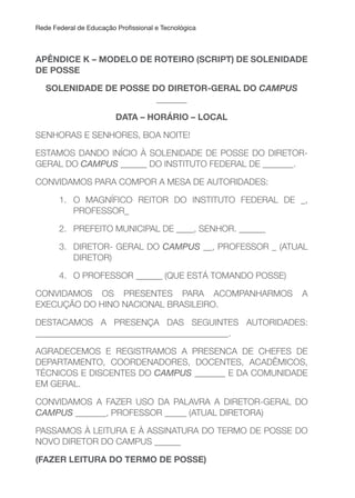 Rede Federal de Educação Proissional e Tecnológica
APÊNDICE K – MODELO DE ROTEIRO (SCRIPT) DE SOLENIDADE
DE POSSE
SOLENIDADE DE POSSE DO DIRETOR-GERAL DO CAMPUS
_______
DATA – HORÁRIO – LOCAL
SENHORAS E SENHORES, BOA NOITE!
ESTAMOS DANDO INÍCIO À SOLENIDADE DE POSSE DO DIRETOR-
GERAL DO CAMPUS ______ DO INSTITUTO FEDERAL DE _______.
CONVIDAMOS PARA COMPOR A MESA DE AUTORIDADES:
1. O MAGNÍFICO REITOR DO INSTITUTO FEDERAL DE _,
PROFESSOR_
2. PREFEITO MUNICIPAL DE ____, SENHOR. ______
3. DIRETOR- GERAL DO CAMPUS __, PROFESSOR _ (ATUAL
DIRETOR)
4. O PROFESSOR ______ (QUE ESTÁ TOMANDO POSSE)
CONVIDAMOS OS PRESENTES PARA ACOMPANHARMOS A
EXECUÇÃO DO HINO NACIONAL BRASILEIRO.
DESTACAMOS A PRESENÇA DAS SEGUINTES AUTORIDADES:
____________________________________________.
AGRADECEMOS E REGISTRAMOS A PRESENCA DE CHEFES DE
DEPARTAMENTO, COORDENADORES, DOCENTES, ACADÊMICOS,
TÉCNICOS E DISCENTES DO CAMPUS _______ E DA COMUNIDADE
EM GERAL.
CONVIDAMOS A FAZER USO DA PALAVRA A DIRETOR-GERAL DO
CAMPUS _______, PROFESSOR _____ (ATUAL DIRETORA)
PASSAMOS À LEITURA E À ASSINATURA DO TERMO DE POSSE DO
NOVO DIRETOR DO CAMPUS ______
(FAZER LEITuRA DO TERMO DE POSSE)
 