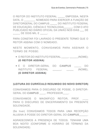 Guia de Eventos, Cerimonial e Protocolo | 75
O REITOR DO INSTITUTO FEDERAL _____ EMPOSSA, NESTA
DATA, O ________ NOMEADO PARA EXERCER A FUNÇÃO DE
DIRETORGERAL DO CAMPUS _____ DO INSTITUTO FEDERAL
DE EDUCAÇÃO, CIÊNCIA E TECNOLOGIA______, COM O ATO
PUBLICADO NO DIÁRIO OFICIAL DA UNIÃO NOS DIAS ___ DE
_____ DE DOIS MIL E _____.
PARA CONSTAR FOI LAVRADO O PRESENTE TERMO QUE O
REITOR ASSINA COM O NOMEADO.
NESTE MOMENTO, CONVIDAMOS PARA ASSINAR O
TERMO DE POSSE:
• O REITOR DO INSTITUTO FEDERAL _____, ______(NOME);
(O REITOR ASSINA)
• E O DIRETOR-GERAL DO CAMPUS _____ DO
INSTITUTO FEDERAL ______, _____ (NOME),
(O DIRETOR ASSINA)
(LEITuRA DO CuRRÍCuLO RESuMIDO DO NOVO DIRETOR)
CONVIDAMOS PARA O DISCURSO DE POSSE, O DIRETOR-
GERAL DO CAMPUS ____, PROFESSOR____.
CONVIDAMOS O MAGNÍFICO REITOR, PROF. ____
PARA O DISCURSO DE ENCERRAMENTO DA PRESENTE
SOLENIDADE.
(Se tiver) CONVIDAMOS TODOS PARA UMA RECEPÇÃO
ALUSIVA À POSSE DO DIRETOR-GERAL DO CAMPUS______.
AGRADECEMOS A PRESENÇA DE TODOS. TENHAM UMA
BOA NOITE! (CONFORME O HORÁRIO DE TÉRMINO DA
SOLENIDADE)
 