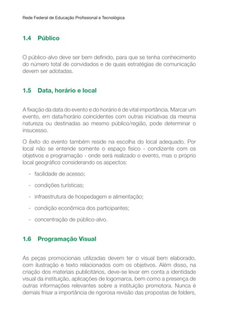 Rede Federal de Educação Proissional e Tecnológica
1.4 Público
O público-alvo deve ser bem deinido, para que se tenha conhecimento
do número total de convidados e de quais estratégias de comunicação
devem ser adotadas.
1.5 Data, horário e local
A ixação da data do evento e do horário é de vital importância. Marcar um
evento, em data/horário coincidentes com outras iniciativas da mesma
natureza ou destinadas ao mesmo público/região, pode determinar o
insucesso.
O êxito do evento também reside na escolha do local adequado. Por
local não se entende somente o espaço físico - condizente com os
objetivos e programação - onde será realizado o evento, mas o próprio
local geográico considerando os aspectos:
- facilidade de acesso;
- condições turísticas;
- infraestrutura de hospedagem e alimentação;
- condição econômica dos participantes;
- concentração de público-alvo.
1.6 Programação Visual
As peças promocionais utilizadas devem ter o visual bem elaborado,
com ilustração e texto relacionados com os objetivos. Além disso, na
criação dos materiais publicitários, deve-se levar em conta a identidade
visual da instituição, aplicações de logomarca, bem como a presença de
outras informações relevantes sobre a instituição promotora. Nunca é
demais frisar a importância de rigorosa revisão das propostas de folders,
 