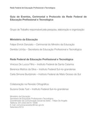 Rede Federal de Educação Proissional e Tecnológica
Guia de Eventos, Cerimonial e Protocolo da Rede Federal de
Educação Proissional e Tecnológica
Grupo de Trabalho responsável pela pesquisa, elaboração e organização:
Ministério da Educação
Felipe Ehrick Danziato – Cerimonial do Ministro da Educação
Denilda Uchôa – Secretaria de Educação Proissional e Tecnológica
Rede Federal de Educação Proissional e Tecnológica
Vinicius De Lucca Filho – Instituto Federal de Santa Catarina
Berenice Mattos da Silva – Instituto Federal Sul-rio-grandense
Carla Simone Burdzinski – Instituto Federal de Mato Grosso do Sul
Colaboração na Revisão Ortográica:
Suzana Grala Tust – Instituto Federal Sul-rio-grandense
Ministério da Educação
Secretaria de Educação Proissional e Tecnológica
Coordenador de Comunicação Social da Setec - Felipe De Angelis
Telefone: (61) 2022.8579 / 8586
E-mail: comunicacaosetec@mec.gov.br
Setembro/2010
 