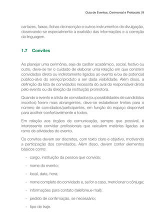 Guia de Eventos, Cerimonial e Protocolo | 9
cartazes, faixas, ichas de inscrição e outros instrumentos de divulgação,
observando-se especialmente a exatidão das informações e a correção
da linguagem.
1.7 Convites
Ao planejar uma cerimônia, seja de caráter acadêmico, social, festivo ou
outro, deve-se ter o cuidado de elaborar uma relação em que constem
convidados direta ou indiretamente ligados ao evento e/ou de potencial
público-alvo do serviço/produto a ser dada visibilidade. Além disso, a
deinição da lista de convidados necessita do aval do responsável direto
pelo evento ou da direção da instituição promotora.
Quando o evento e a lista de convidados (ou possibilidades de candidatos
inscritos) forem mais abrangentes, deve-se estabelecer limites para o
número de convidados/participantes, em função do espaço disponível
para acolher confortavelmente a todos.
Em relação aos órgãos de comunicação, sempre que possível, é
interessante convidar proissionais que veiculem matérias ligadas ao
ramo de atividades do evento.
Os convites devem ser discretos, com texto claro e objetivo, motivando
a participação dos convidados. Além disso, devem conter elementos
básicos como:
- cargo, instituição da pessoa que convida;
- nome do evento;
- local, data, hora;
- nome completo do convidado e, se for o caso, mencionar o cônjuge;
- informações para contato (telefone,e-mail);
- pedido de conirmação, se necessário;
- tipo de traje.
 