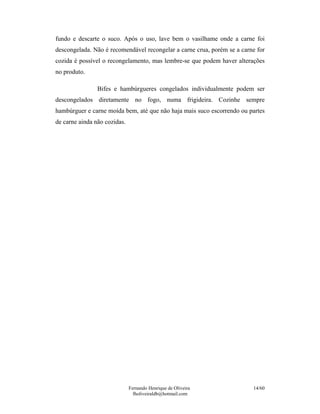fundo e descarte o suco. Após o uso, lave bem o vasilhame onde a carne foi
descongelada. Não é recomendável recongelar a carne crua, porém se a carne for
cozida é possível o recongelamento, mas lembre-se que podem haver alterações
no produto.

                Bifes e hambúrgueres congelados individualmente podem ser
descongelados diretamente no fogo, numa frigideira. Cozinhe sempre
hambúrguer e carne moída bem, até que não haja mais suco escorrendo ou partes
de carne ainda não cozidas.




                              Fernando Henrique de Oliveira              14/60
                                fholiveiraldb@hotmail.com
 