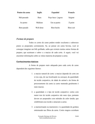 Pontos da carne           Inglês                 Espanhol             Francês

   Mal passado             Rare             Poço heco / jugoso        Saignat

    Ao ponto             Médium                Em su punto            À point

   Bem pasado            Well done              Bien hecho            Bien cuit




Formas de preparo
                 Todos os cortes de carne podem render excelentes e saborosos
pratos se preparados corretamente. Se, ao pensar em carne bovina, você só
consegue imaginar um bife grelhado, saiba que existem muitas outras formas de
preparo, que acentuam o sabor e a maciez de cada corte. A seguir, você vai
encontrar informações sobre as várias maneiras de preparar a carne.


Conhecimentos básicos
                 A forma de preparo mais adequada para cada corte de carne
dependerá dos seguintes fatores:

                    1. a maciez natural do corte: a maciez depende do corte em
                       si (ou seja, de sua localização na carcaça), da quantidade
                       de tecido conjuntivo, da idade do animal e da forma de
                       processamento da carne (a carne maturada geralmente é
                       mais macia);

                    2. a quantidade e o tipo de tecido conjuntivo: cortes com
                       maior teor de tecido conjuntivo são mais rijos, portanto
                       devem ser preparados com métodos de calor úmido, que
                       solubilizam esse tecido e amaciam a carne;

                    3. a marmorização ou marmoreio: é a quantidade de gordura
                       entremeada nas fibras da carne. Cortes magros cozinham


                            Fernando Henrique de Oliveira                         26/60
                              fholiveiraldb@hotmail.com
 