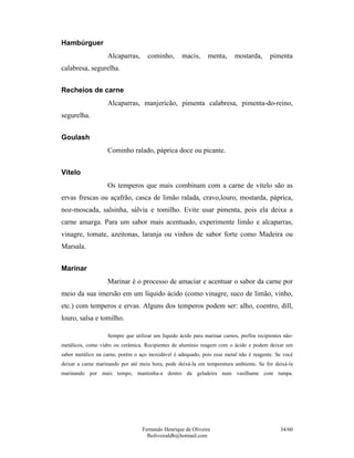 Hambúrguer
                   Alcaparras,      cominho,       macis,      menta,      mostarda,      pimenta
calabresa, segurelha.


Recheios de carne
                   Alcaparras, manjericão, pimenta calabresa, pimenta-do-reino,
segurelha.


Goulash
                   Cominho ralado, páprica doce ou picante.


Vitelo
                   Os temperos que mais combinam com a carne de vitelo são as
ervas frescas ou açafrão, casca de limão ralada, cravo,louro, mostarda, páprica,
noz-moscada, salsinha, sálvia e tomilho. Evite usar pimenta, pois ela deixa a
carne amarga. Para um sabor mais acentuado, experimente limão e alcaparras,
vinagre, tomate, azeitonas, laranja ou vinhos de sabor forte como Madeira ou
Marsala.


Marinar
                   Marinar é o processo de amaciar e acentuar o sabor da carne por
meio da sua imersão em um líquido ácido (como vinagre, suco de limão, vinho,
etc.) com temperos e ervas. Alguns dos temperos podem ser: alho, coentro, dill,
louro, salsa e tomilho.

                   Sempre que utilizar um líquido ácido para marinar carnes, prefira recipientes não-
metálicos, como vidro ou cerâmica. Recipientes de alumínio reagem com o ácido e podem deixar um
sabor metálico na carne, porém o aço inoxidável é adequado, pois esse metal não é reagente. Se você
deixar a carne marinando por até meia hora, pode deixá-la em temperatura ambiente. Se for deixá-la
marinando por mais tempo, mantenha-a dentro da geladeira num vasilhame com tampa.




                                  Fernando Henrique de Oliveira                                34/60
                                    fholiveiraldb@hotmail.com
 