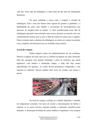 vida útil. Nesse tipo de embalagem, a carne dura até dez dias em refrigerador
doméstico.

                Na carne embalada a vácuo, todo o oxigênio é retirado da
embalagem. Essa é uma das formas mais seguras de garantir a qualidade e a
durabilidade da carne, pois impede o crescimento de microrganismos que
precisam de oxigênio para se manter. A carne acondicionada nesse tipo de
embalagem apresenta uma coloração mais escura, próxima ao marrom, mas isso
é perfeitamente normal, pois se deve à falta de contato da carne com o oxigênio.
Poucos minutos após a abertura da embalagem, ao entrar em contato novamente
com o oxigênio, ela retornará à sua cor vermelho-cereja natural.


Local da compra
                Prefira adquirir carnes em estabelecimentos de sua confiança.
Observe a higiene do local, pois isso se refletirá na higiene da carne fornecida.
Opte por açougues com paredes azulejadas e pisos de cerâmica, que sejam
higiênicos, com balcões e instalações limpas, e onde não haja carnes
dependuradas em ganchos. As carnes devem permanecer refrigeradas, e não
expostas ao ambiente. Devem também ficar livres do contato com insetos e
poeira.




                No local de compra, verifique se o balcão frigorífico é mantido
em temperatura constante. Um meio de avaliar o funcionamento do balcão é
observar se as carnes bovinas expostas mantêm a coloração vermelho-cereja
brilhante. A iluminação do balcão de carnes também é importante: evite comprar


                            Fernando Henrique de Oliveira                   19/60
                              fholiveiraldb@hotmail.com
 