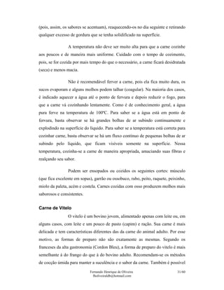 (pois, assim, os sabores se acentuam), reaquecendo-os no dia seguinte e retirando
qualquer excesso de gordura que se tenha solidificado na superfície.

                A temperatura não deve ser muito alta para que a carne cozinhe
aos poucos e de maneira mais uniforme. Cuidado com o tempo de cozimento,
pois, se for cozida por mais tempo do que o necessário, a carne ficará desidratada
(seca) e menos macia.

                Não é recomendável ferver a carne, pois ela fica muito dura, os
sucos evaporam e alguns molhos podem talhar (coagular). Na maioria dos casos,
é indicado aquecer a água até o ponto de fervura e depois reduzir o fogo, para
que a carne vá cozinhando lentamente. Como é de conhecimento geral, a água
pura ferve na temperatura de 100ºC. Para saber se a água está em ponto de
fervura, basta observar se há grandes bolhas de ar subindo continuamente e
explodindo na superfície do líquido. Para saber se a temperatura está correta para
cozinhar carne, basta observar se há um fluxo contínuo de pequenas bolhas de ar
subindo pelo líquido, que ficam visíveis somente na superfície. Nessa
temperatura, cozinha-se a carne de maneira apropriada, amaciando suas fibras e
realçando seu sabor.

                Podem ser ensopados ou cozidos os seguintes cortes: músculo
(que fica excelente em sopas), garrão ou ossobuco, rabo, peito, raquete, peixinho,
miolo da paleta, acém e costela. Carnes cozidas com osso produzem molhos mais
saborosos e consistentes.


Carne de Vitelo
                O vitelo é um bovino jovem, alimentado apenas com leite ou, em
alguns casos, com leite e um pouco de pasto (capim) e ração. Sua carne é mais
delicada e tem características diferentes das da carne do animal adulto. Por esse
motivo, as formas de preparo não são exatamente as mesmas. Segundo os
franceses da alta gastronomia (Cordon Bleu), a forma de preparo do vitelo é mais
semelhante à do frango do que à do bovino adulto. Recomendam-se os métodos
de cocção úmida para manter a suculência e o sabor da carne. Também é possível
                            Fernando Henrique de Oliveira                    31/60
                              fholiveiraldb@hotmail.com
 