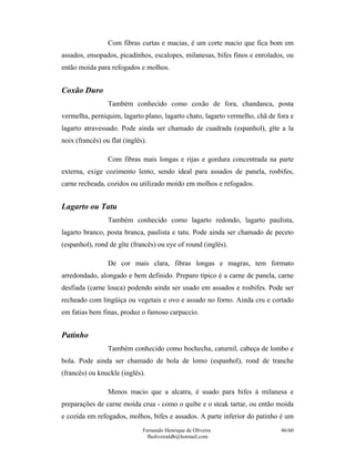 Com fibras curtas e macias, é um corte macio que fica bom em
assados, ensopados, picadinhos, escalopes, milanesas, bifes finos e enrolados, ou
então moída para refogados e molhos.


Coxão Duro
                 Também conhecido como coxão de fora, chandanca, posta
vermelha, perniquim, lagarto plano, lagarto chato, lagarto vermelho, chã de fora e
lagarto atravessado. Pode ainda ser chamado de cuadrada (espanhol), gîte a la
noix (francês) ou flat (inglês).

                 Com fibras mais longas e rijas e gordura concentrada na parte
externa, exige cozimento lento, sendo ideal para assados de panela, rosbifes,
carne recheada, cozidos ou utilizado moído em molhos e refogados.


Lagarto ou Tatu
                 Também conhecido como lagarto redondo, lagarto paulista,
lagarto branco, posta branca, paulista e tatu. Pode ainda ser chamado de peceto
(espanhol), rond de gîte (francês) ou eye of round (inglês).

                 De cor mais clara, fibras longas e magras, tem formato
arredondado, alongado e bem definido. Preparo típico é a carne de panela, carne
desfiada (carne louca) podendo ainda ser usado em assados e rosbifes. Pode ser
recheado com lingüiça ou vegetais e ovo e assado no forno. Ainda cru e cortado
em fatias bem finas, produz o famoso carpaccio.


Patinho
                 Também conhecido como bochecha, caturnil, cabeça de lombo e
bola. Pode ainda ser chamado de bola de lomo (espanhol), rond de tranche
(francês) ou knuckle (inglês).

                 Menos macio que a alcatra, é usado para bifes à milanesa e
preparações de carne moída crua - como o quibe e o steak tartar, ou então moída
e cozida em refogados, molhos, bifes e assados. A parte inferior do patinho é um
                              Fernando Henrique de Oliveira                  46/60
                                fholiveiraldb@hotmail.com
 