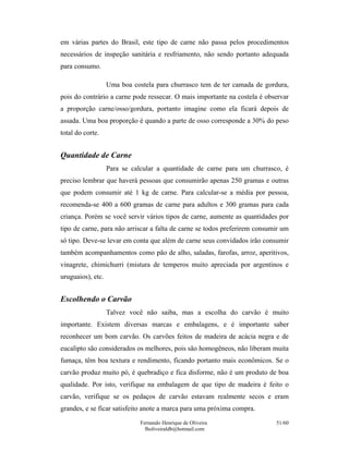 em várias partes do Brasil, este tipo de carne não passa pelos procedimentos
necessários de inspeção sanitária e resfriamento, não sendo portanto adequada
para consumo.

                   Uma boa costela para churrasco tem de ter camada de gordura,
pois do contrário a carne pode ressecar. O mais importante na costela é observar
a proporção carne/osso/gordura, portanto imagine como ela ficará depois de
assada. Uma boa proporção é quando a parte de osso corresponde a 30% do peso
total do corte.


Quantidade de Carne
                   Para se calcular a quantidade de carne para um churrasco, é
preciso lembrar que haverá pessoas que consumirão apenas 250 gramas e outras
que podem consumir até 1 kg de carne. Para calcular-se a média por pessoa,
recomenda-se 400 a 600 gramas de carne para adultos e 300 gramas para cada
criança. Porém se você servir vários tipos de carne, aumente as quantidades por
tipo de carne, para não arriscar a falta de carne se todos preferirem consumir um
só tipo. Deve-se levar em conta que além de carne seus convidados irão consumir
também acompanhamentos como pão de alho, saladas, farofas, arroz, aperitivos,
vinagrete, chimichurri (mistura de temperos muito apreciada por argentinos e
uruguaios), etc.


Escolhendo o Carvão
                   Talvez você não saiba, mas a escolha do carvão é muito
importante. Existem diversas marcas e embalagens, e é importante saber
reconhecer um bom carvão. Os carvões feitos de madeira de acácia negra e de
eucalipto são considerados os melhores, pois são homogêneos, não liberam muita
fumaça, têm boa textura e rendimento, ficando portanto mais econômicos. Se o
carvão produz muito pó, é quebradiço e fica disforme, não é um produto de boa
qualidade. Por isto, verifique na embalagem de que tipo de madeira é feito o
carvão, verifique se os pedaços de carvão estavam realmente secos e eram
grandes, e se ficar satisfeito anote a marca para uma próxima compra.
                              Fernando Henrique de Oliveira                 51/60
                                fholiveiraldb@hotmail.com
 