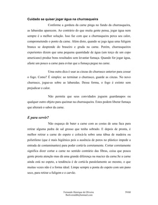 Cuidado se quiser jogar água na churrasqueira
                 Conforme a gordura da carne pinga no fundo da churrasqueira,
as labaredas aparecem. Ao contrário do que muita gente pensa, jogar água nem
sempre é a melhor solução. Isso faz com que a churrasqueira perca seu calor,
comprometendo o ponto da carne. Além disto, quando se joga água uma fuligem
branca se desprende do braseiro e gruda na carne. Porém, churrasqueiros
experientes dizem que uma pequena quantidade de água (um terço de um copo
americano) produz bons resultados sem levantar fumaça. Quando for jogar água,
afaste um pouco a carne para evitar que a fumaça pegue na carne.

                 Uma outra dica é usar as cinzas do churrasco anterior para cessar
o fogo. Como? É simples: ao terminar o churrasco, guarde as cinzas. No novo
churrasco, jogue-as sobre as labaredas. Dessa forma, o fogo é extinto sem
prejudicar o calor.

                 Não permita que seus convidados joguem guardanapos ou
qualquer outro objeto para queimar na churrasqueira. Estes podem liberar fumaça
que alterará o sabor da carne.


E para servir?
                 Não esqueça de bater a carne com as costas de uma faca para
retirar alguma pedra de sal grosso que tenha sobrado. E depois de pronta, é
melhor retirar a carne do espeto e colocá-la sobre uma tábua de madeira ou
polietileno (que é mais higiênica pois a ausência de poros no plástico impede a
entrada de contaminantes) para poder cortá-la corretamente. Cortar corretamente
significa dizer cortar a carne no sentido contrário das fibras, coisa que pouca
gente presta atenção mas dá uma grande diferença na maciez da carne.Se a carne
ainda está no espeto, a tendência é de cortá-la paralelamente ao mesmo, o que
muitas vezes não é a forma ideal. Limpe sempre a ponta do espeto com um pano
seco, para retirar a fuligem e o carvão.




                             Fernando Henrique de Oliveira                   59/60
                               fholiveiraldb@hotmail.com
 
