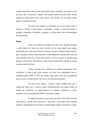 sempre importante tostar a carne de um lado (selar a superfície, para que os sucos
da carne não se percam) e, depois, virá-la para tostá-la do outro lado. Prefira
espátula ou pinça para virá-la, pois, assim, evita furá-la. Se usar garfo, espete
apenas o cantinho da carne.

                  Os cortes que podem ser grelhados são os de lombo como a
bisteca e o t-bone, o filé mignon, o contrafilé, a alcatra, o miolo da alcatra, a
picanha, a maminha, a fraldinha, o patinho e o coxão mole, além do hambúrguer
de carne moída.


Assar
                  Assar é um método de preparo por calor seco. Significa preparar
a carne dentro do forno em uma travessa ou em uma panela sem tampa,
permitindo que o calor seco circule livremente até que o alimento esteja cozido e
que a sua parte externa esteja dourada. É o procedimento indicado para cortes de
carne grandes (mais de 1,5 kg), mais macios e com um pouco de gordura (que
garante a sua maciez). Para deixar a carne assada ainda melhor, coloque-a sempre
na parte central do forno.

                  Cortes com uma leve cobertura de gordura permanecem mais
suculentos. O ideal é que sejam assados em forno com temperatura baixa a
moderada (entre 160ºC e 170ºC) por tempo longo, para evitar que o tamanho da
peça de carne se reduza muito. Devem ser servidos bem-passados.

                  Ao usar cortes magros, é preciso tomar cuidado para que o
assado não fique seco. É preciso regá-lo freqüentemente com algum molho ou
líquido ou envolvê-lo em papel-alumínio ou celofane (conforme o corte),
assando-o em alta temperatura (200ºC) e por pouco tempo.

                  É sempre bom pesar a carne antes de assá-la. Para cada 0,5 kg de
carne bovina, calcule entre uma hora e uma hora e meia para assar. Quando
calcular a quantidade de carne para um determinado número de pessoas, lembre-



                              Fernando Henrique de Oliveira                  28/60
                                fholiveiraldb@hotmail.com
 
