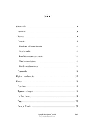 ÍNDICE




Conservação............................................................................................................9

  Introdução............................................................................................................9

  Resfriar ................................................................................................................9

  Congelar ............................................................................................................10

     Condições iniciais do produto ........................................................................11

     Teor de gordura ..............................................................................................11

     Embalagem para congelamento......................................................................11

     Tipo de congelamento ....................................................................................11

     Grandes porções de carne...............................................................................11

  Descongelar .......................................................................................................13

Higiene e manipulação .........................................................................................15

Compra .................................................................................................................18

  O produto...........................................................................................................18

  Tipos de embalagem..........................................................................................18

  Local da compra ................................................................................................19

  Preço ..................................................................................................................20

  Carne de Primeira ..............................................................................................20



                                          Fernando Henrique de Oliveira                                               3/60
                                            fholiveiraldb@hotmail.com
 