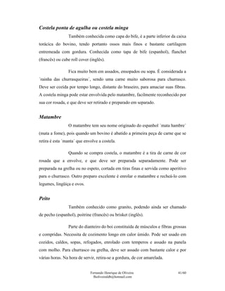 Costela ponta de agulha ou costela minga
                 Também conhecida como capa do bife, é a parte inferior da caixa
torácica do bovino, tendo portanto ossos mais finos e bastante cartilagem
entremeada com gordura. Conhecida como tapa de bife (espanhol), flanchet
(francês) ou cube roll cover (inglês).

                 Fica muito bem em assados, ensopados ou sopa. É considerada a
´rainha das churrasqueiras´, sendo uma carne muito saborosa para churrasco.
Deve ser cozida por tempo longo, distante do braseiro, para amaciar suas fibras.
A costela minga pode estar envolvida pelo matambre, facilmente reconhecido por
sua cor rosada, e que deve ser retirado e preparado em separado.


Matambre
                 O matambre tem seu nome originado do espanhol ´mata hambre´
(mata a fome), pois quando um bovino é abatido a primeira peça de carne que se
retira é esta ´manta´ que envolve a costela.

                 Quando se compra costela, o matambre é a tira de carne de cor
rosada que a envolve, e que deve ser preparada separadamente. Pode ser
preparada na grelha ou no espeto, cortada em tiras finas e servida como aperitivo
para o churrasco. Outro preparo excelente é enrolar o matambre e recheá-lo com
legumes, lingüiça e ovos.


Peito
                 Também conhecido como granito, podendo ainda ser chamado
de pecho (espanhol), poitrine (francês) ou brisket (inglês).

                 Parte do dianteiro do boi constituída de músculos e fibras grossas
e compridas. Necessita de cozimento longo em calor úmido. Pode ser usado em
cozidos, caldos, sopas, refogados, enrolado com temperos e assado na panela
com molho. Para churrasco ou grelha, deve ser assado com bastante calor e por
várias horas. Na hora de servir, retira-se a gordura, de cor amarelada.


                             Fernando Henrique de Oliveira                    41/60
                               fholiveiraldb@hotmail.com
 