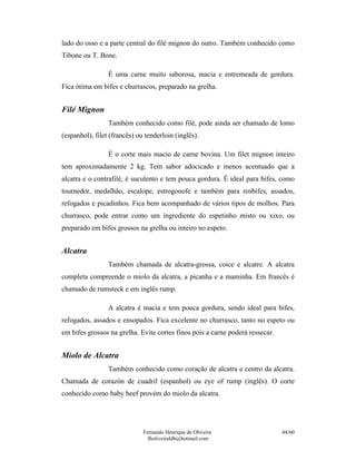lado do osso e a parte central do filé mignon do outro. Também conhecido como
Tibone ou T. Bone.

                 É uma carne muito saborosa, macia e entremeada de gordura.
Fica ótima em bifes e churrascos, preparado na grelha.


Filé Mignon
                 Também conhecido como filé, pode ainda ser chamado de lomo
(espanhol), filet (francês) ou tenderloin (inglês).

                 É o corte mais macio de carne bovina. Um filet mignon inteiro
tem aproximadamente 2 kg. Tem sabor adocicado e menos acentuado que a
alcatra e o contrafilé, é suculento e tem pouca gordura. É ideal para bifes, como
tournedor, medalhão, escalope, estrogonofe e também para rosbifes, assados,
refogados e picadinhos. Fica bem acompanhado de vários tipos de molhos. Para
churrasco, pode entrar como um ingrediente do espetinho misto ou xixo, ou
preparado em bifes grossos na grelha ou inteiro no espeto.


Alcatra
                 Também chamada de alcatra-grossa, coice e alcatre. A alcatra
completa compreende o miolo da alcatra, a picanha e a maminha. Em francês é
chamado de rumsteck e em inglês rump.

                 A alcatra é macia e tem pouca gordura, sendo ideal para bifes,
refogados, assados e ensopados. Fica excelente no churrasco, tanto no espeto ou
em bifes grossos na grelha. Evite cortes finos pois a carne poderá ressecar.


Miolo de Alcatra
                 Também conhecido como coração de alcatra e centro da alcatra.
Chamada de corazón de cuadril (espanhol) ou eye of rump (inglês). O corte
conhecido como baby beef provém do miolo da alcatra.




                              Fernando Henrique de Oliveira                    44/60
                                fholiveiraldb@hotmail.com
 