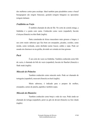 dos melhores cortes para escalope. Ideal também para picadinhos como o boeuf
bourguignon (de origem francesa), goulash (origem húngara) ou spezzatino
(origem italiana).


Fraldinha ou Vazio
                 É também chamado de aba de filé. No corte de costela minga, a
fraldinha é a ponta com carne. Conhecido como vacio (espanhol), bavette
d´aloyau (francês) ou thin flank (inglês).

                 Parte constituída de feixes musculares mais grossos e longos, é
um corte muito saboroso que fica bom em ensopados, picados, cozidos, carne
moída, carne recheada, carne desfiada (carne louca), caldos e sopa. Pode ser
assada em churrasco ou na grelha, devendo ser cortada em tiras grossas.


Pacú
                 É um corte do vazio ou fraldinha. Também conhecido como bife
do vazio, é chamado de bife de vacio (espanhol), bavette de flanchet (francês) e
flank steak (inglês).


Músculo de Primeira
                 Também conhecido como músculo mole. Pode ser chamado de
tortuguita (espanhol), mouvant (francês) ou heel (inglês).

                 Muito saboroso, é indicado para o preparo de molhos,
ensopados, carnes de panela, papinha e também sopas.


Músculo do Dianteiro
                 Também conhecido como braço e mão de vaca. Pode ainda ser
chamado de tortuga (espanhol), jarret ou gîte de devant (francês) ou fore shank
(inglês).




                             Fernando Henrique de Oliveira                 47/60
                               fholiveiraldb@hotmail.com
 
