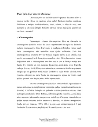 Dicas para fazer um bom churrasco
                Churrasco pode ser definido como 'o preparo de carnes sobre o
calor de carvão e brasa em espeto ou sobre grelha'. Também significa reunião de
familiares e amigos, confraternização, ritual, cultura, e além de tudo, uma
excelente e saborosa refeição. Portanto, aprenda várias dicas para garantir um
excelente churrasco!


A Churrasqueira
                Basicamente, existem churrasqueiras feitas de alvenaria ou
churrasqueiras portáteis. Muitas das casas e apartamentos na região sul do Brasil
incluem churrasqueiras feitas de alvenaria já na planta, refletindo a cultura local.
Estas churrasqueiras são revestidas com tijolos refratários. Uma boa
churrasqueira de alvenaria deve ser fechada na parte de trás e nas laterais, para
que forme uma espécie de forno, concentrando o calor. Além disto, outros pontos
importantes são: a churrasqueira não deve deixar que a fumaça escape pela
frente, deve permitir um bom manuseio dos espetos, assim como o uso de grelha
e chapa, deve ser de fácil limpeza e adequada ao tamanho da família ou grupo de
amigos que irá partilhar deste prazer. Cuidado se você decidir colocar pedra
(granito, mármore) na parte frontal da churrasqueira: apesar de bonito, você
poderá queimar seus braços, pois a pedra aquece muito.

                Em uma churrasqueira com essas características, é possível assar
carnes (colocando-as mais longe de braseiro) e grelhar carnes (mais próximas do
braseiro). A definição é simples: os grelhados ocorrem quando se coloca a carne
a até aproximadamente 20cm da brasa, sobre uma grelha ou espeto. Acima desta
altura as carnes são assadas, em processo mais lento. Claro que estas distâncias
podem variar conforme estiver arrumado o braseiro, sua altura e temperatura.
Grelhe porções pequenas (400 a 600 g) e asse peças grandes (acima de 1 kg).
Lembre-se de descontar a porção (peso) de osso de carnes com osso.




                             Fernando Henrique de Oliveira                     49/60
                               fholiveiraldb@hotmail.com
 