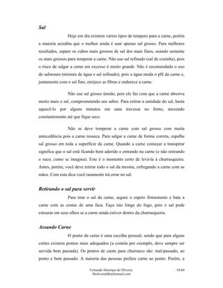 Sal
                Hoje em dia existem vários tipos de tempero para a carne, porém
a maioria acredita que o melhor ainda é usar apenas sal grosso. Para melhores
resultados, separe os cubos mais grossos de sal dos mais finos, usando somente
os mais grossos para temperar a carne. Não use sal refinado (sal de cozinha), pois
o risco de salgar a carne em excesso é muito grande. Não é recomendado o uso
de salmoura (mistura de água e sal refinado), pois a água muda o pH da carne e,
juntamente com o sal fino, enrijece as fibras e endurece a carne.

                Não use sal grosso úmido, pois ele faz com que a carne absorva
muito mais o sal, comprometendo seu sabor. Para retirar a umidade do sal, basta
aquecê-lo por alguns minutos em uma travessa no forno, mexendo
constantemente até que fique seco.

                Não se deve temperar a carne com sal grosso com muita
antecedência pois a carne resseca. Para salgar a carne de forma correta, espalhe
sal grosso em toda a superfície da carne. Quando a carne começar a transpirar
significa que o sal está ficando bem aderido e entrando na carne (e não retirando
o suco, como se imagina). Este é o momento certo de levá-la à churrasqueira.
Antes, porém, você deve retirar todo o sal da mesma, esfregando a carne com as
mãos. Com esta dica você raramente irá errar no sal.


Retirando o sal para servir
                Para tirar o sal da carne, segure o espeto firmemente e bata a
carne com as costas de uma faca. Faça isto longe do fogo, pois o sal pode
estourar em seus olhos se a carne ainda estiver dentro da churrasqueira.


Assando Carne
                O ponto da carne é uma escolha pessoal, sendo que para alguns
cortes existem pontos mais adequados (a costela por exemplo, deve sempre ser
servida bem passada). Os pontos de carne para churrasco são: mal-passado, ao
ponto e bem passado. A maioria das pessoas prefere carne ao ponto. Porém, a

                             Fernando Henrique de Oliveira                   54/60
                               fholiveiraldb@hotmail.com
 