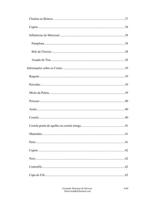 Chuleta ou Bisteca.............................................................................................37

  Cupim ................................................................................................................38

  Influências do Mercosul ....................................................................................38

     Pamplona ........................................................................................................38

     Bife de Chorizo ..............................................................................................38

     Assado de Tira................................................................................................38

Informações sobre os Cortes ................................................................................39

  Raquete ..............................................................................................................39

  Peixinho .............................................................................................................39

  Miolo da Paleta..................................................................................................39

  Pescoço ..............................................................................................................40

  Acém..................................................................................................................40

  Costela ...............................................................................................................40

  Costela ponta de agulha ou costela minga.........................................................41

  Matambre...........................................................................................................41

  Peito ...................................................................................................................41

  Cupim ................................................................................................................42

  Noix ...................................................................................................................42

  Contrafilé ...........................................................................................................42

  Capa de Filé .......................................................................................................43



                                           Fernando Henrique de Oliveira                                               6/60
                                             fholiveiraldb@hotmail.com
 