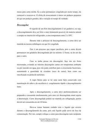 meses para carne moída. Se a carne permanecer congelada por muito tempo, ela
começará a ressecar-se. O efeito de ressecamento é maior em pedaços pequenos
do que em pedaços grandes, daí a variação no tempo de validade.


Descongelar
                O segredo de um bom descongelamento é ser gradativo, ou seja,
o descongelamento deve ser feito o mais lentamente possível, de maneira natural
e sempre no interior do refrigerador, a uma temperatura entre 2 e 10ºC.

                Durante todo o processo de descongelamento, a carne deve ser
mantida na mesma embalagem em que foi congelada.

                Este é um processo que requer paciência, pois a carne deverá
permanecer em geladeira descongelando por no mínimo 12 horas, ou de um dia
para o outro.

                Caso se tenha pressa em descongelar, faça isto em forno
microondas, evitando ao máximo descongelar carnes em temperatura ambiente
ou por imersão em água, pois isto pode contribuir para o crescimento bacteriano,
aumentando a quantidade de exsudato (suco da carne), bem como sua
rancificação ou perda de nutrientes.

                A regra básica para se ter uma carne bem conservada com
manutenção do sabor e da suculência é: congelamento rápido e descongelamento
lento.

                Após o descongelamento, a carne deve preferencialmente ser
preparada e consumida imediatamente, pois uma vez descongelada estará sujeita
à deterioração. Carne descongelada poderá ser mantida em refrigeração, porém
deverá ser consumida em até 24 horas.

                Deve-se tomar bastante cuidado com o líquido que escorre
durante o descongelamento da carne, pois este líquido pode servir de foco de
contaminação. Por isto, sempre coloque a carne para descongelar num recipiente

                            Fernando Henrique de Oliveira                  13/60
                              fholiveiraldb@hotmail.com
 