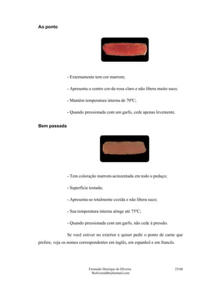 Ao ponto




               - Externamente tem cor marrom;

               - Apresenta o centro cor-de-rosa claro e não libera muito suco;

               - Mantém temperatura interna de 70ºC;

               - Quando pressionada com um garfo, cede apenas levemente.


Bem passada




               - Tem coloração marrom-acinzentada em todo o pedaço;

               - Superfície tostada;

               - Apresenta-se totalmente cozida e não libera suco;

               - Sua temperatura interna atinge até 75ºC;

               - Quando pressionada com um garfo, não cede à pressão.

               Se você estiver no exterior e quiser pedir o ponto de carne que
prefere, veja os nomes correspondentes em inglês, em espanhol e em francês.




                           Fernando Henrique de Oliveira                      25/60
                             fholiveiraldb@hotmail.com
 
