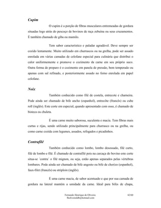 Cupim
                 O cupim é a porção de fibras musculares entremeadas de gordura
situadas logo atrás do pescoço de bovinos de raça zebuína ou seus cruzamentos.
É também chamado de giba ou mamilo.

                 Tem sabor característico e paladar agradável. Deve sempre ser
cozido lentamente. Muito utilizado em churrascos ou na grelha, pode ser assado
enrolada em várias camadas de celofane especial para culinária que distribui o
calor uniformemente e promove o cozimento da carne em seu próprio suco.
Outra forma de preparo é o cozimento em panela de pressão, bem temperado ou
apenas com sal refinado, e posteriormente assado no forno enrolada em papel
celofane.


Noix
                 Também conhecido como filé de costela, entrecote e charneira.
Pode ainda ser chamado de bife ancho (espanhol), entrecôte (francês) ou cube
roll (inglês). Este corte em especial, quando apresentado com osso, é chamado de
bisteca ou chuleta.

                 É uma carne muito saborosa, suculenta e macia. Tem fibras mais
curtas e rijas, sendo utilizado principalmente para churrasco ou na grelha, ou
como carne cozida com legumes, assados, refogados e picadinhos.


Contrafilé
                 Também conhecido como lombo, lombo desossado, filé curto,
filé de lombo e filé. É chamado de contrafilé pois na carcaça do bovino este corte
situa-se ´contra´ o filé mignon, ou seja, estão apenas separados pelas vértebras
lombares. Pode ainda ser chamado de bife angosto ou bife de chorizo (espanhol),
faux-filet (francês) ou striploin (inglês).

                 É uma carne macia, de sabor acentuado e que por sua camada de
gordura na lateral mantém a umidade da carne. Ideal para bifes de chapa,


                              Fernando Henrique de Oliveira                  42/60
                                fholiveiraldb@hotmail.com
 